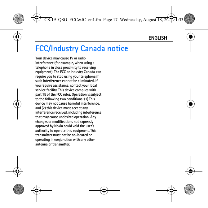 ENGLISHFCC/Industry Canada noticeYour device may cause TV or radio interference (for example, when using a telephone in close proximity to receiving equipment). The FCC or Industry Canada can require you to stop using your telephone if such interference cannot be eliminated. If you require assistance, contact your local service facility. This device complies with part 15 of the FCC rules. Operation is subject to the following two conditions: (1) This device may not cause harmful interference, and (2) this device must accept any interference received, including interference that may cause undesired operation. Any changes or modifications not expressly approved by Nokia could void the user&apos;s authority to operate this equipment. This transmitter must not be co-located or operating in conjunction with any other antenna or transmitter.CS-19_QSG_FCC&amp;IC_en1.fm  Page 17  Wednesday, August 18, 2010  1:33 PM