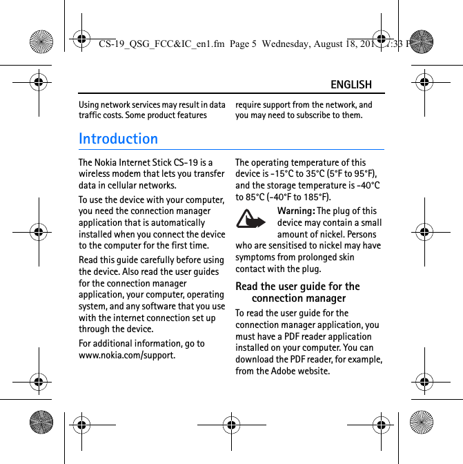 ENGLISHUsing network services may result in data traffic costs. Some product features require support from the network, and you may need to subscribe to them.IntroductionThe Nokia Internet Stick CS-19 is a wireless modem that lets you transfer data in cellular networks.To use the device with your computer, you need the connection manager application that is automatically installed when you connect the device to the computer for the first time.Read this guide carefully before using the device. Also read the user guides for the connection manager application, your computer, operating system, and any software that you use with the internet connection set up through the device.For additional information, go to www.nokia.com/support.The operating temperature of this device is -15°C to 35°C (5°F to 95°F), and the storage temperature is -40°C to 85°C (-40°F to 185°F).Warning: The plug of this device may contain a small amount of nickel. Persons who are sensitised to nickel may have symptoms from prolonged skin contact with the plug.Read the user guide for the connection managerTo read the user guide for the connection manager application, you must have a PDF reader application installed on your computer. You can download the PDF reader, for example, from the Adobe website.CS-19_QSG_FCC&amp;IC_en1.fm  Page 5  Wednesday, August 18, 2010  1:33 PM