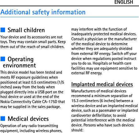 ENGLISHAdditional safety information■Small childrenYour device and its accessories are not toys. They may contain small parts. Keep them out of the reach of small children.■Operating environmentThis device model has been tested and meets RF exposure guidelines when positioned at least 0.5 centimetres (1/5 inches) away from the body when plugged directly into a USB port on the host device or used at the end of the Nokia Connectivity Cable CA-175D that may be supplied in the sales package.■Medical devicesOperation of any radio transmitting equipment, including wireless phones, may interfere with the function of inadequately protected medical devices. Consult a physician or the manufacturer of the medical device to determine whether they are adequately shielded from external RF energy. Switch off your device when regulations posted instruct you to do so. Hospitals or health care facilities may use equipment sensitive to external RF energy.Implanted medical devicesManufacturers of medical devices recommend a minimum separation of 15.3 centimeters (6 inches) between a wireless device and an implanted medical device, such as a pacemaker or implanted cardioverter defibrillator, to avoid potential interference with the medical device. Persons who have such devices should: