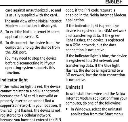ENGLISHcard against unauthorized use and is usually supplied with the card.The main view of the Nokia Internet Modem application is displayed.8. To exit the Nokia Internet Modem application, select X.9. To disconnect the device from the computer, unplug the device from the USB port.You may need to stop the device before disconnecting it, if your operating system supports this function.Indicator lightIf the indicator light is red, the device cannot register to a cellular network because the SIM card is not valid or properly inserted or cannot find a supported network in your location. If the red light flashes, the device is not registered to a cellular network because you have not entered the PIN code, if the PIN code request is enabled in the Nokia Internet Modem application.If the indicator light is green, the device is registered to a GSM network and transferring data. If the green light flashes, the device is registered to a GSM network, but the data connection is not active.If the indicator light is blue, the device is registered to a 3G network and transferring data. If the blue light flashes, the device is registered to a 3G network, but the data connection is not active.UninstallTo uninstall the device and the Nokia Internet Modem application from your computer, do one of the following:• In Windows, select the uninstall application from the Start menu.