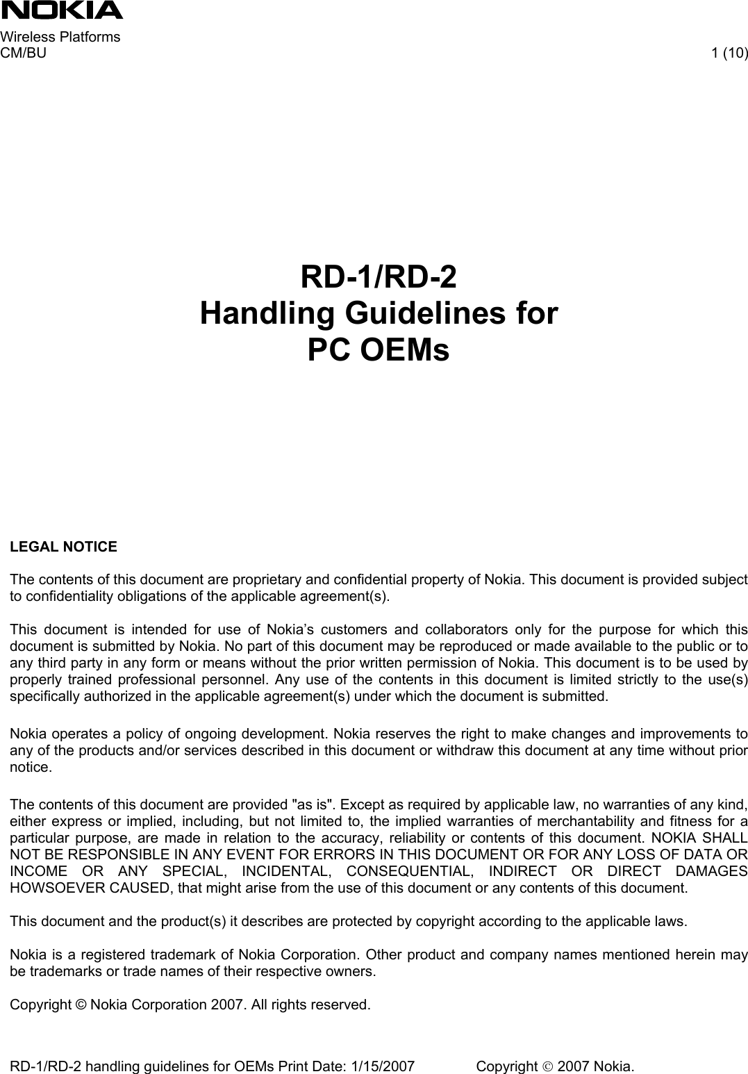     Wireless Platforms     CM/BU   1 (10) RD-1/RD-2 handling guidelines for OEMs Print Date: 1/15/2007   Copyright © 2007 Nokia.           RD-1/RD-2 Handling Guidelines for PC OEMs      LEGAL NOTICE  The contents of this document are proprietary and confidential property of Nokia. This document is provided subject to confidentiality obligations of the applicable agreement(s).   This document is intended for use of Nokia’s customers and collaborators only for the purpose for which this document is submitted by Nokia. No part of this document may be reproduced or made available to the public or to any third party in any form or means without the prior written permission of Nokia. This document is to be used by properly trained professional personnel. Any use of the contents in this document is limited strictly to the use(s) specifically authorized in the applicable agreement(s) under which the document is submitted.   Nokia operates a policy of ongoing development. Nokia reserves the right to make changes and improvements to any of the products and/or services described in this document or withdraw this document at any time without prior notice.   The contents of this document are provided &quot;as is&quot;. Except as required by applicable law, no warranties of any kind, either express or implied, including, but not limited to, the implied warranties of merchantability and fitness for a particular purpose, are made in relation to the accuracy, reliability or contents of this document. NOKIA SHALL NOT BE RESPONSIBLE IN ANY EVENT FOR ERRORS IN THIS DOCUMENT OR FOR ANY LOSS OF DATA OR INCOME OR ANY SPECIAL, INCIDENTAL, CONSEQUENTIAL, INDIRECT OR DIRECT DAMAGES HOWSOEVER CAUSED, that might arise from the use of this document or any contents of this document.   This document and the product(s) it describes are protected by copyright according to the applicable laws.  Nokia is a registered trademark of Nokia Corporation. Other product and company names mentioned herein may be trademarks or trade names of their respective owners.   Copyright © Nokia Corporation 2007. All rights reserved.    