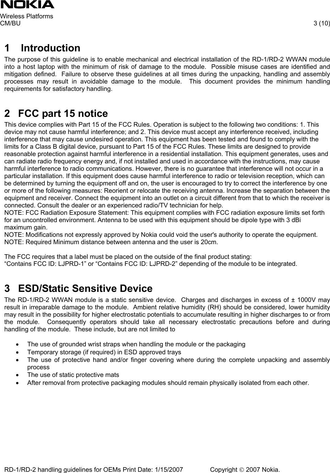     Wireless Platforms     CM/BU   3 (10) RD-1/RD-2 handling guidelines for OEMs Print Date: 1/15/2007   Copyright © 2007 Nokia.  1  Introduction The purpose of this guideline is to enable mechanical and electrical installation of the RD-1/RD-2 WWAN module into a host laptop with the minimum of risk of damage to the module.  Possible misuse cases are identified and mitigation defined.  Failure to observe these guidelines at all times during the unpacking, handling and assembly processes may result in avoidable damage to the module.  This document provides the minimum handling requirements for satisfactory handling.  2  FCC part 15 notice This device complies with Part 15 of the FCC Rules. Operation is subject to the following two conditions: 1. This device may not cause harmful interference; and 2. This device must accept any interference received, including interference that may cause undesired operation. This equipment has been tested and found to comply with the limits for a Class B digital device, pursuant to Part 15 of the FCC Rules. These limits are designed to provide reasonable protection against harmful interference in a residential installation. This equipment generates, uses and can radiate radio frequency energy and, if not installed and used in accordance with the instructions, may cause harmful interference to radio communications. However, there is no guarantee that interference will not occur in a particular installation. If this equipment does cause harmful interference to radio or television reception, which can be determined by turning the equipment off and on, the user is encouraged to try to correct the interference by one or more of the following measures: Reorient or relocate the receiving antenna. Increase the separation between the equipment and receiver. Connect the equipment into an outlet on a circuit different from that to which the receiver is connected. Consult the dealer or an experienced radio/TV technician for help. NOTE: FCC Radiation Exposure Statement: This equipment complies with FCC radiation exposure limits set forth for an uncontrolled environment. Antenna to be used with this equipment should be dipole type with 3 dBi maximum gain. NOTE: Modifications not expressly approved by Nokia could void the user&apos;s authority to operate the equipment. NOTE: Required Minimum distance between antenna and the user is 20cm.  The FCC requires that a label must be placed on the outside of the final product stating:  “Contains FCC ID: LJPRD-1” or “Contains FCC ID: LJPRD-2” depending of the module to be integrated.  3  ESD/Static Sensitive Device The RD-1/RD-2 WWAN module is a static sensitive device.  Charges and discharges in excess of ± 1000V may result in irreparable damage to the module.  Ambient relative humidity (RH) should be considered, lower humidity may result in the possibility for higher electrostatic potentials to accumulate resulting in higher discharges to or from the module.  Consequently operators should take all necessary electrostatic precautions before and during handling of the module.  These include, but are not limited to  •  The use of grounded wrist straps when handling the module or the packaging •  Temporary storage (if required) in ESD approved trays •  The use of protective hand and/or finger covering where during the complete unpacking and assembly process •  The use of static protective mats •  After removal from protective packaging modules should remain physically isolated from each other. 