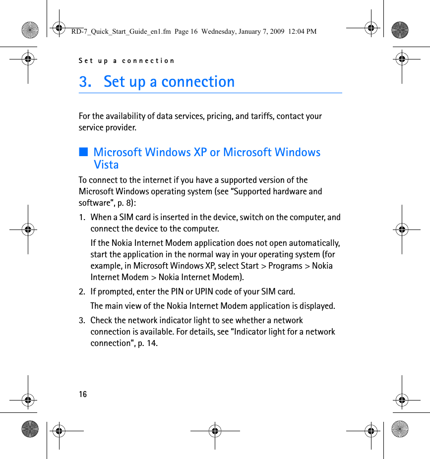 Set up a connection163. Set up a connectionFor the availability of data services, pricing, and tariffs, contact your service provider.■Microsoft Windows XP or Microsoft Windows VistaTo connect to the internet if you have a supported version of the Microsoft Windows operating system (see “Supported hardware and software”, p. 8):1. When a SIM card is inserted in the device, switch on the computer, and connect the device to the computer.If the Nokia Internet Modem application does not open automatically, start the application in the normal way in your operating system (for example, in Microsoft Windows XP, select Start &gt; Programs &gt; Nokia Internet Modem &gt; Nokia Internet Modem).2. If prompted, enter the PIN or UPIN code of your SIM card.The main view of the Nokia Internet Modem application is displayed.3. Check the network indicator light to see whether a network connection is available. For details, see “Indicator light for a network connection”, p. 14.RD-7_Quick_Start_Guide_en1.fm  Page 16  Wednesday, January 7, 2009  12:04 PM