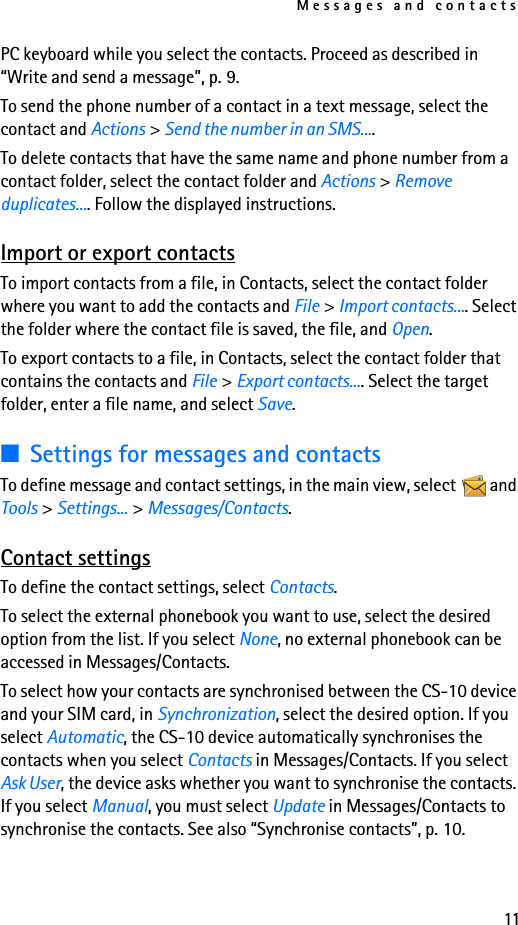 Messages and contacts11PC keyboard while you select the contacts. Proceed as described in “Write and send a message”, p. 9.To send the phone number of a contact in a text message, select the contact and Actions &gt; Send the number in an SMS....To delete contacts that have the same name and phone number from a contact folder, select the contact folder and Actions &gt; Remove duplicates.... Follow the displayed instructions.Import or export contactsTo import contacts from a file, in Contacts, select the contact folder where you want to add the contacts and File &gt; Import contacts.... Select the folder where the contact file is saved, the file, and Open.To export contacts to a file, in Contacts, select the contact folder that contains the contacts and File &gt; Export contacts.... Select the target folder, enter a file name, and select Save.■Settings for messages and contactsTo define message and contact settings, in the main view, select   and Tools &gt; Settings... &gt; Messages/Contacts.Contact settingsTo define the contact settings, select Contacts.To select the external phonebook you want to use, select the desired option from the list. If you select None, no external phonebook can be accessed in Messages/Contacts.To select how your contacts are synchronised between the CS-10 device and your SIM card, in Synchronization, select the desired option. If you select Automatic, the CS-10 device automatically synchronises the contacts when you select Contacts in Messages/Contacts. If you select Ask User, the device asks whether you want to synchronise the contacts. If you select Manual, you must select Update in Messages/Contacts to synchronise the contacts. See also “Synchronise contacts”, p. 10.