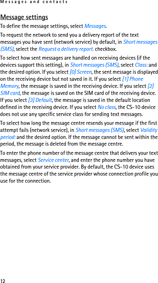 Messages and contacts12Message settingsTo define the message settings, select Messages.To request the network to send you a delivery report of the text messages you have sent (network service) by default, in Short messages (SMS), select the Request a delivery report. checkbox.To select how sent messages are handled on receiving devices (if the devices support this setting), in Short messages (SMS), select Class: and the desired option. If you select [0] Screen, the sent message is displayed on the receiving device but not saved in it. If you select [1] Phone Memory, the message is saved in the receiving device. If you select [2] SIM card, the message is saved on the SIM card of the receiving device. If you select [3] Default, the message is saved in the default location defined in the receiving device. If you select No class, the CS-10 device does not use any specific service class for sending text messages.To select how long the message centre resends your message if the first attempt fails (network service), in Short messages (SMS), select Validity period: and the desired option. If the message cannot be sent within the period, the message is deleted from the message centre.To enter the phone number of the message centre that delivers your text messages, select Service center, and enter the phone number you have obtained from your service provider. By default, the CS-10 device uses the message centre of the service provider whose connection profile you use for the connection.