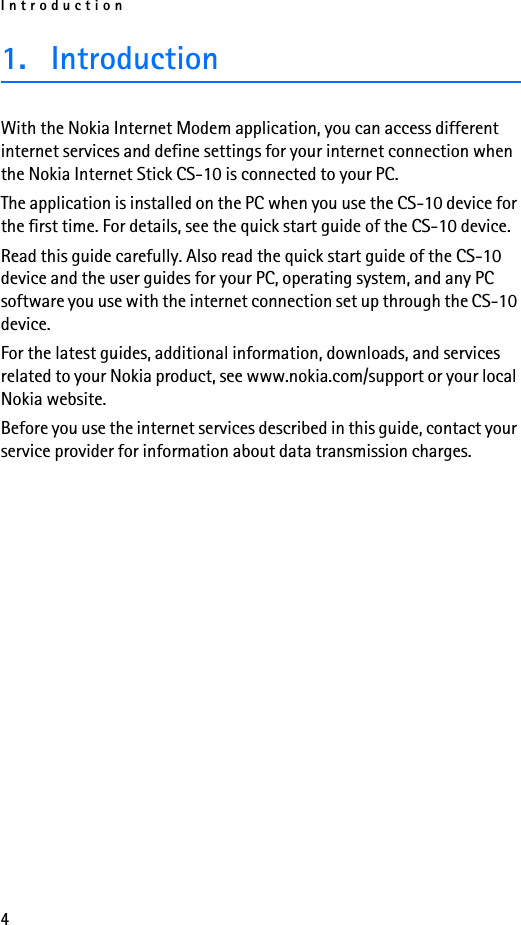 Introduction41. IntroductionWith the Nokia Internet Modem application, you can access different internet services and define settings for your internet connection when the Nokia Internet Stick CS-10 is connected to your PC.The application is installed on the PC when you use the CS-10 device for the first time. For details, see the quick start guide of the CS-10 device.Read this guide carefully. Also read the quick start guide of the CS-10 device and the user guides for your PC, operating system, and any PC software you use with the internet connection set up through the CS-10 device.For the latest guides, additional information, downloads, and services related to your Nokia product, see www.nokia.com/support or your local Nokia website.Before you use the internet services described in this guide, contact your service provider for information about data transmission charges.