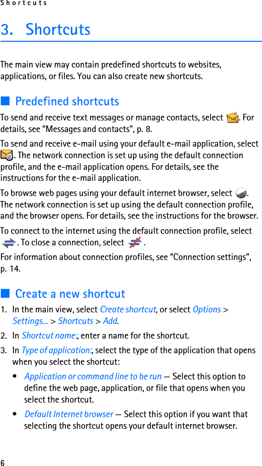 Shortcuts63. ShortcutsThe main view may contain predefined shortcuts to websites, applications, or files. You can also create new shortcuts.■Predefined shortcutsTo send and receive text messages or manage contacts, select  . For details, see “Messages and contacts”, p. 8.To send and receive e-mail using your default e-mail application, select . The network connection is set up using the default connection profile, and the e-mail application opens. For details, see the instructions for the e-mail application.To browse web pages using your default internet browser, select  . The network connection is set up using the default connection profile, and the browser opens. For details, see the instructions for the browser.To connect to the internet using the default connection profile, select . To close a connection, select  .For information about connection profiles, see “Connection settings”, p. 14.■Create a new shortcut1. In the main view, select Create shortcut, or select Options &gt; Settings... &gt; Shortcuts &gt; Add.2. In Shortcut name:, enter a name for the shortcut.3. In Type of application:, select the type of the application that opens when you select the shortcut:•Application or command line to be run — Select this option to define the web page, application, or file that opens when you select the shortcut.•Default Internet browser — Select this option if you want that selecting the shortcut opens your default internet browser.