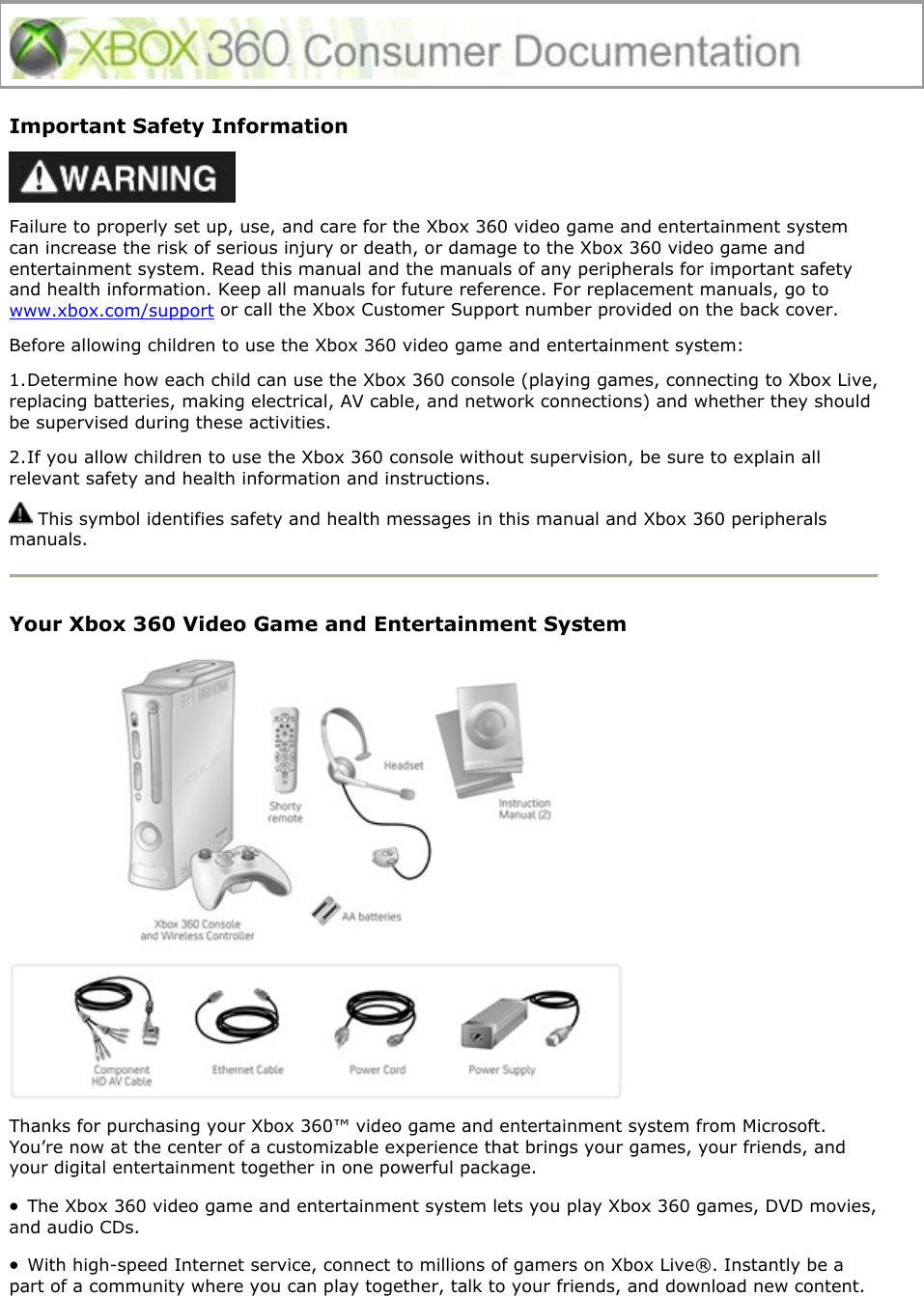  Important Safety Information  Failure to properly set up, use, and care for the Xbox 360 video game and entertainment system can increase the risk of serious injury or death, or damage to the Xbox 360 video game and entertainment system. Read this manual and the manuals of any peripherals for important safety and health information. Keep all manuals for future reference. For replacement manuals, go to www.xbox.com/support or call the Xbox Customer Support number provided on the back cover. Before allowing children to use the Xbox 360 video game and entertainment system: 1. Determine how each child can use the Xbox 360 console (playing games, connecting to Xbox Live, replacing batteries, making electrical, AV cable, and network connections) and whether they should be supervised during these activities.  2. If you allow children to use the Xbox 360 console without supervision, be sure to explain all relevant safety and health information and instructions.  This symbol identifies safety and health messages in this manual and Xbox 360 peripherals manuals.  Your Xbox 360 Video Game and Entertainment System  Thanks for purchasing your Xbox 360™ video game and entertainment system from Microsoft. You’re now at the center of a customizable experience that brings your games, your friends, and your digital entertainment together in one powerful package. •  The Xbox 360 video game and entertainment system lets you play Xbox 360 games, DVD movies, and audio CDs.  •  With high-speed Internet service, connect to millions of gamers on Xbox Live®. Instantly be a part of a community where you can play together, talk to your friends, and download new content. 