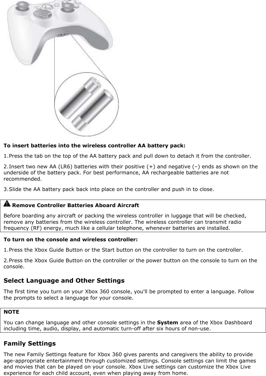  To insert batteries into the wireless controller AA battery pack: 1. Press the tab on the top of the AA battery pack and pull down to detach it from the controller.  2. Insert two new AA (LR6) batteries with their positive (+) and negative (–) ends as shown on the underside of the battery pack. For best performance, AA rechargeable batteries are not recommended.  3. Slide the AA battery pack back into place on the controller and push in to close.  Remove Controller Batteries Aboard Aircraft Before boarding any aircraft or packing the wireless controller in luggage that will be checked, remove any batteries from the wireless controller. The wireless controller can transmit radio frequency (RF) energy, much like a cellular telephone, whenever batteries are installed.  To turn on the console and wireless controller:  1. Press the Xbox Guide Button or the Start button on the controller to turn on the controller. 2. Press the Xbox Guide Button on the controller or the power button on the console to turn on the console. Select Language and Other Settings The first time you turn on your Xbox 360 console, you&apos;ll be prompted to enter a language. Follow the prompts to select a language for your console. NOTE You can change language and other console settings in the System area of the Xbox Dashboard including time, audio, display, and automatic turn-off after six hours of non-use.  Family Settings The new Family Settings feature for Xbox 360 gives parents and caregivers the ability to provide age-appropriate entertainment through customized settings. Console settings can limit the games and movies that can be played on your console. Xbox Live settings can customize the Xbox Live experience for each child account, even when playing away from home.  