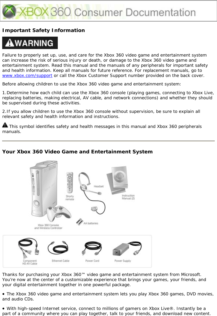 Important Safety Information  Failure to properly set up, use, and care for the Xbox 360 video game and entertainment system can increase the risk of serious injury or death, or damage to the Xbox 360 video game and entertainment system. Read this manual and the manuals of any peripherals for important safety and health information. Keep all manuals for future reference. For replacement manuals, go to www.xbox.com/support or call the Xbox Customer Support number provided on the back cover. Before allowing children to use the Xbox 360 video game and entertainment system: 1. Determine how each child can use the Xbox 360 console (playing games, connecting to Xbox Live, replacing batteries, making electrical, AV cable, and network connections) and whether they should be supervised during these activities.  2. If you allow children to use the Xbox 360 console without supervision, be sure to explain all relevant safety and health information and instructions.  This symbol identifies safety and health messages in this manual and Xbox 360 peripherals manuals.  Your Xbox 360 Video Game and Entertainment System  Thanks for purchasing your Xbox 360™ video game and entertainment system from Microsoft. You’re now at the center of a customizable experience that brings your games, your friends, and your digital entertainment together in one powerful package. • The Xbox 360 video game and entertainment system lets you play Xbox 360 games, DVD movies, and audio CDs.  • With high-speed Internet service, connect to millions of gamers on Xbox Live®. Instantly be a part of a community where you can play together, talk to your friends, and download new content. 