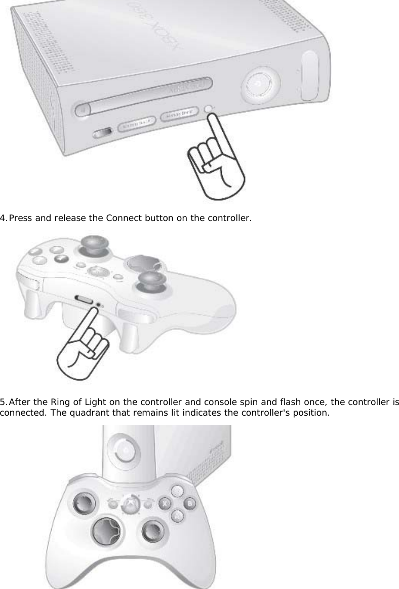  4. Press and release the Connect button on the controller.   5. After the Ring of Light on the controller and console spin and flash once, the controller is connected. The quadrant that remains lit indicates the controller&apos;s position.  