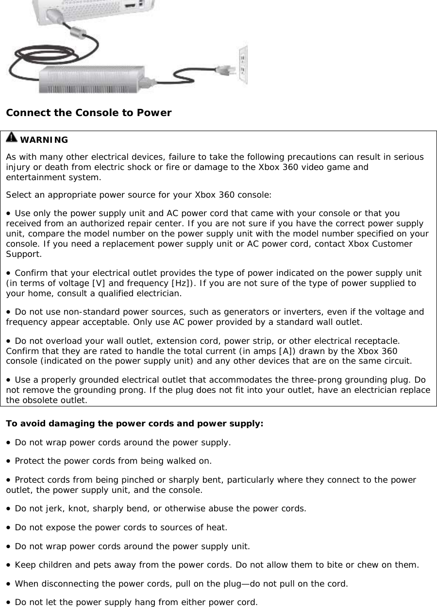 Connect the Console to Power  WARNING As with many other electrical devices, failure to take the following precautions can result in serious injury or death from electric shock or fire or damage to the Xbox 360 video game and entertainment system. Select an appropriate power source for your Xbox 360 console:  • Use only the power supply unit and AC power cord that came with your console or that you received from an authorized repair center. If you are not sure if you have the correct power supply unit, compare the model number on the power supply unit with the model number specified on your console. If you need a replacement power supply unit or AC power cord, contact Xbox Customer Support. • Confirm that your electrical outlet provides the type of power indicated on the power supply unit (in terms of voltage [V] and frequency [Hz]). If you are not sure of the type of power supplied to your home, consult a qualified electrician. • Do not use non-standard power sources, such as generators or inverters, even if the voltage and frequency appear acceptable. Only use AC power provided by a standard wall outlet.  • Do not overload your wall outlet, extension cord, power strip, or other electrical receptacle. Confirm that they are rated to handle the total current (in amps [A]) drawn by the Xbox 360 console (indicated on the power supply unit) and any other devices that are on the same circuit.  • Use a properly grounded electrical outlet that accommodates the three-prong grounding plug. Do not remove the grounding prong. If the plug does not fit into your outlet, have an electrician replace the obsolete outlet.  To avoid damaging the power cords and power supply: • Do not wrap power cords around the power supply.  • Protect the power cords from being walked on.  • Protect cords from being pinched or sharply bent, particularly where they connect to the power outlet, the power supply unit, and the console.  • Do not jerk, knot, sharply bend, or otherwise abuse the power cords.  • Do not expose the power cords to sources of heat.  • Do not wrap power cords around the power supply unit.  • Keep children and pets away from the power cords. Do not allow them to bite or chew on them.  • When disconnecting the power cords, pull on the plug—do not pull on the cord.  • Do not let the power supply hang from either power cord. 