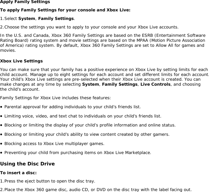 Apply Family Settings To apply Family Settings for your console and Xbox Live:  1. Select System, Family Settings. 2. Choose the settings you want to apply to your console and your Xbox Live accounts. In the U.S. and Canada, Xbox 360 Family Settings are based on the ESRB (Entertainment Software Rating Board) rating system and movie settings are based on the MPAA (Motion Picture Association of America) rating system. By default, Xbox 360 Family Settings are set to Allow All for games and movies.  Xbox Live Settings You can make sure that your family has a positive experience on Xbox Live by setting limits for each child account. Manage up to eight settings for each account and set different limits for each account. Your child’s Xbox Live settings are pre-selected when their Xbox Live account is created. You can make changes at any time by selecting System, Family Settings, Live Controls, and choosing the child’s account. Family Settings for Xbox Live includes these features:  • Parental approval for adding individuals to your child’s friends list.  • Limiting voice, video, and text chat to individuals on your child’s friends list.  • Blocking or limiting the display of your child’s profile information and online status.  • Blocking or limiting your child’s ability to view content created by other gamers.  • Blocking access to Xbox Live multiplayer games.  • Preventing your child from purchasing items on Xbox Live Marketplace.  Using the Disc Drive To insert a disc:  1. Press the eject button to open the disc tray.  2. Place the Xbox 360 game disc, audio CD, or DVD on the disc tray with the label facing out.  