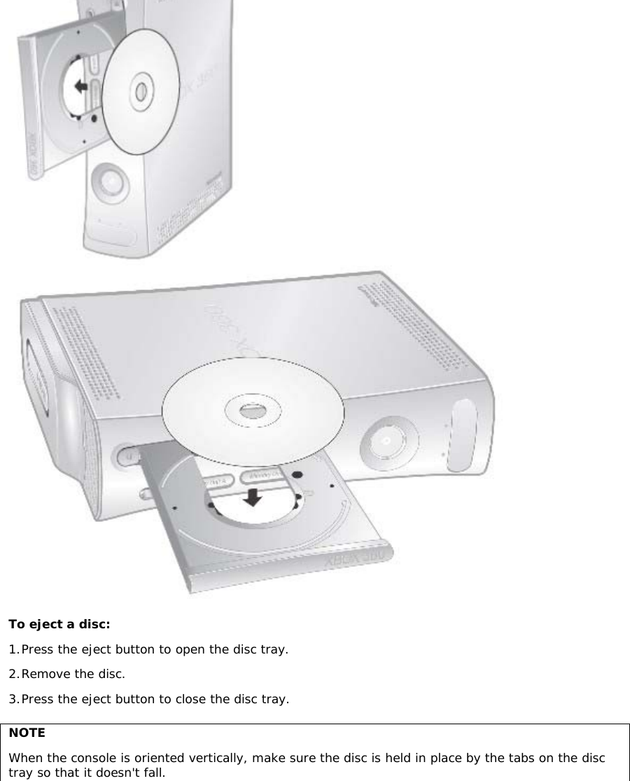  To eject a disc:  1. Press the eject button to open the disc tray.  2. Remove the disc. 3. Press the eject button to close the disc tray.  NOTE When the console is oriented vertically, make sure the disc is held in place by the tabs on the disc tray so that it doesn&apos;t fall.  