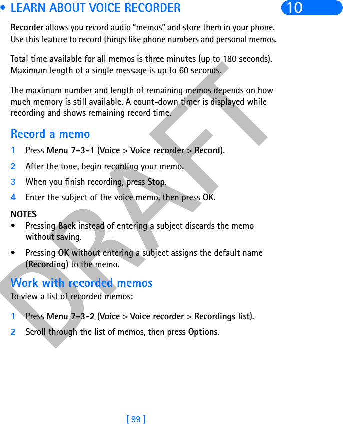 DRAFT[ 99 ]10 • LEARN ABOUT VOICE RECORDERRecorder allows you record audio “memos” and store them in your phone. Use this feature to record things like phone numbers and personal memos.Total time available for all memos is three minutes (up to 180 seconds). Maximum length of a single message is up to 60 seconds. The maximum number and length of remaining memos depends on how much memory is still available. A count-down timer is displayed while recording and shows remaining record time. Record a memo1Press Menu 7-3-1 (Voice &gt; Voice recorder &gt; Record).2After the tone, begin recording your memo.3When you finish recording, press Stop.4Enter the subject of the voice memo, then press OK.NOTES• Pressing Back instead of entering a subject discards the memo without saving.• Pressing OK without entering a subject assigns the default name (Recording) to the memo.Work with recorded memosTo view a list of recorded memos:1Press Menu 7-3-2 (Voice &gt; Voice recorder &gt; Recordings list).2Scroll through the list of memos, then press Options.