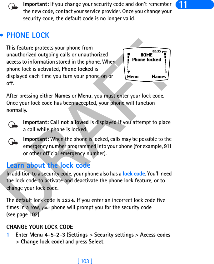 DRAFT[ 103 ]11Important: If you change your security code and don’t remember the new code, contact your service provider. Once you change your security code, the default code is no longer valid. • PHONE LOCKThis feature protects your phone from unauthorized outgoing calls or unauthorized access to information stored in the phone. When phone lock is activated, Phone locked is displayed each time you turn your phone on or off. After pressing either Names or Menu, you must enter your lock code. Once your lock code has been accepted, your phone will function normally.Important: Call not allowed is displayed if you attempt to place a call while phone is locked. Important: When the phone is locked, calls may be possible to the emergency number programmed into your phone (for example, 911 or other official emergency number).Learn about the lock code In addition to a security code, your phone also has a lock code. You’ll need the lock code to activate and deactivate the phone lock feature, or to change your lock code. The default lock code is 1234. If you enter an incorrect lock code five times in a row, your phone will prompt you for the security code(see page 102). CHANGE YOUR LOCK CODE1Enter Menu 4-5-2-3 (Settings &gt; Security settings &gt; Access codes &gt;Change lock code) and press Select.