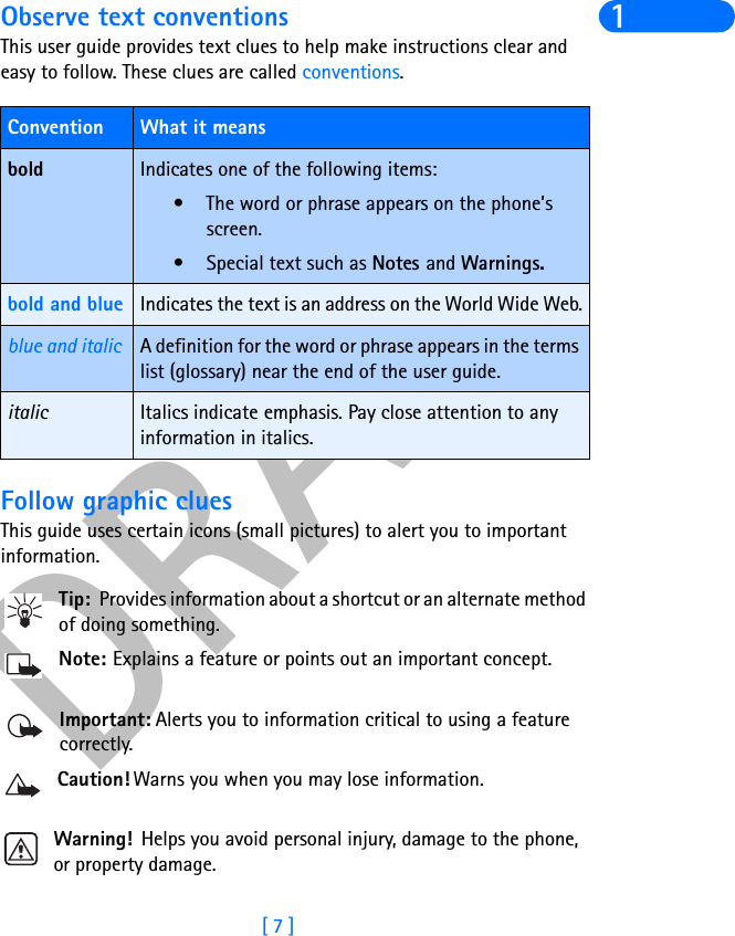 DRAFT[ 7 ]1Observe text conventionsThis user guide provides text clues to help make instructions clear and easy to follow. These clues are called conventions. Follow graphic cluesThis guide uses certain icons (small pictures) to alert you to important information.Tip: Provides information about a shortcut or an alternate method of doing something.Note: Explains a feature or points out an important concept.Important: Alerts you to information critical to using a feature correctly.Caution! Warns you when you may lose information.Warning!  Helps you avoid personal injury, damage to the phone, or property damage.Convention What it meansbold Indicates one of the following items:• The word or phrase appears on the phone’s screen.• Special text such as Notes and Warnings.bold and blue Indicates the text is an address on the World Wide Web.blue and italic A definition for the word or phrase appears in the terms list (glossary) near the end of the user guide.italic Italics indicate emphasis. Pay close attention to any information in italics. 