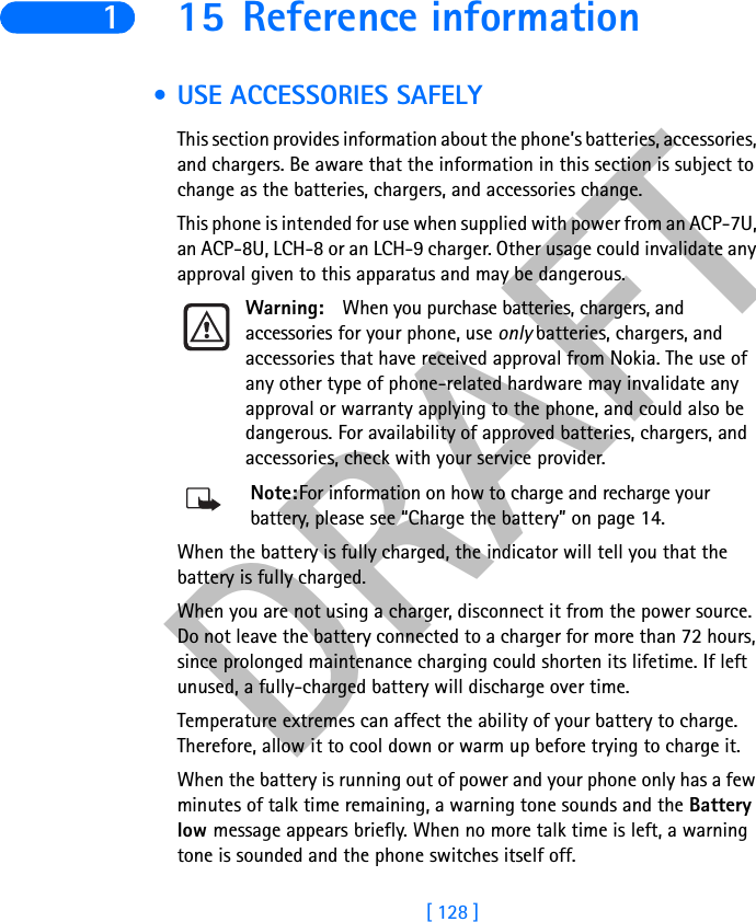 DRAFT[ 128 ]115 Reference information • USE ACCESSORIES SAFELYThis section provides information about the phone’s batteries, accessories, and chargers. Be aware that the information in this section is subject to change as the batteries, chargers, and accessories change.This phone is intended for use when supplied with power from an ACP-7U, an ACP-8U, LCH-8 or an LCH-9 charger. Other usage could invalidate any approval given to this apparatus and may be dangerous.Warning: When you purchase batteries, chargers, and accessories for your phone, use only batteries, chargers, and accessories that have received approval from Nokia. The use of any other type of phone-related hardware may invalidate any approval or warranty applying to the phone, and could also be dangerous. For availability of approved batteries, chargers, and accessories, check with your service provider.Note:For information on how to charge and recharge your battery, please see “Charge the battery” on page 14.When the battery is fully charged, the indicator will tell you that the battery is fully charged.When you are not using a charger, disconnect it from the power source. Do not leave the battery connected to a charger for more than 72 hours, since prolonged maintenance charging could shorten its lifetime. If left unused, a fully-charged battery will discharge over time.Temperature extremes can affect the ability of your battery to charge. Therefore, allow it to cool down or warm up before trying to charge it.When the battery is running out of power and your phone only has a few minutes of talk time remaining, a warning tone sounds and the Battery low message appears briefly. When no more talk time is left, a warning tone is sounded and the phone switches itself off.