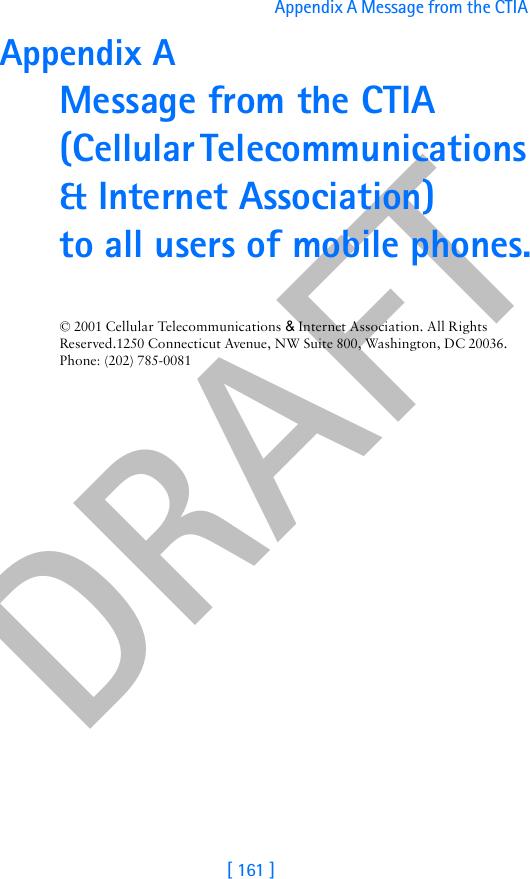 DRAFT[ 161 ]Appendix A Message from the CTIA Appendix A Message from the CTIA(Cellular Telecommunications &amp; Internet Association) to all users of mobile phones.© 2001 Cellular Telecommunications &amp; Internet Association. All Rights Reserved.1250 Connecticut Avenue, NW Suite 800, Washington, DC 20036. Phone: (202) 785-0081