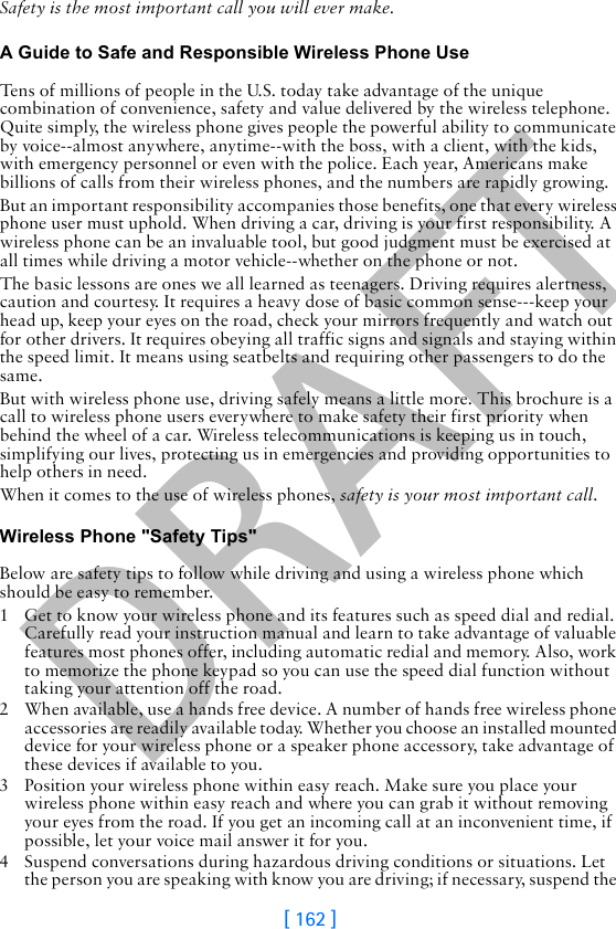 DRAFT[ 162 ]Safety is the most important call you will ever make.A Guide to Safe and Responsible Wireless Phone UseTens of millions of people in the U.S. today take advantage of the unique combination of convenience, safety and value delivered by the wireless telephone. Quite simply, the wireless phone gives people the powerful ability to communicate by voice--almost anywhere, anytime--with the boss, with a client, with the kids, with emergency personnel or even with the police. Each year, Americans make billions of calls from their wireless phones, and the numbers are rapidly growing.But an important responsibility accompanies those benefits, one that every wireless phone user must uphold. When driving a car, driving is your first responsibility. A wireless phone can be an invaluable tool, but good judgment must be exercised at all times while driving a motor vehicle--whether on the phone or not.The basic lessons are ones we all learned as teenagers. Driving requires alertness, caution and courtesy. It requires a heavy dose of basic common sense---keep your head up, keep your eyes on the road, check your mirrors frequently and watch out for other drivers. It requires obeying all traffic signs and signals and staying within the speed limit. It means using seatbelts and requiring other passengers to do the same.But with wireless phone use, driving safely means a little more. This brochure is a call to wireless phone users everywhere to make safety their first priority when behind the wheel of a car. Wireless telecommunications is keeping us in touch, simplifying our lives, protecting us in emergencies and providing opportunities to help others in need. When it comes to the use of wireless phones, safety is your most important call.   Wireless Phone &quot;Safety Tips&quot;Below are safety tips to follow while driving and using a wireless phone which should be easy to remember. 1 Get to know your wireless phone and its features such as speed dial and redial. Carefully read your instruction manual and learn to take advantage of valuable features most phones offer, including automatic redial and memory. Also, work to memorize the phone keypad so you can use the speed dial function without taking your attention off the road.2 When available, use a hands free device. A number of hands free wireless phone accessories are readily available today. Whether you choose an installed mounted device for your wireless phone or a speaker phone accessory, take advantage of these devices if available to you.3 Position your wireless phone within easy reach. Make sure you place your wireless phone within easy reach and where you can grab it without removing your eyes from the road. If you get an incoming call at an inconvenient time, if possible, let your voice mail answer it for you.4 Suspend conversations during hazardous driving conditions or situations. Let the person you are speaking with know you are driving; if necessary, suspend the 
