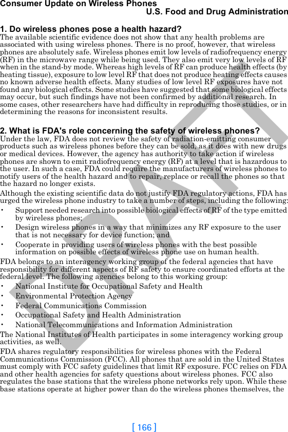 DRAFT[ 166 ]Consumer Update on Wireless PhonesU.S. Food and Drug Administration1. Do wireless phones pose a health hazard?The available scientific evidence does not show that any health problems are associated with using wireless phones. There is no proof, however, that wireless phones are absolutely safe. Wireless phones emit low levels of radiofrequency energy (RF) in the microwave range while being used. They also emit very low levels of RF when in the stand-by mode. Whereas high levels of RF can produce health effects (by heating tissue), exposure to low level RF that does not produce heating effects causes no known adverse health effects. Many studies of low level RF exposures have not found any biological effects. Some studies have suggested that some biological effects may occur, but such findings have not been confirmed by additional research. In some cases, other researchers have had difficulty in reproducing those studies, or in determining the reasons for inconsistent results.2. What is FDA&apos;s role concerning the safety of wireless phones?Under the law, FDA does not review the safety of radiation-emitting consumer products such as wireless phones before they can be sold, as it does with new drugs or medical devices. However, the agency has authority to take action if wireless phones are shown to emit radiofrequency energy (RF) at a level that is hazardous to the user. In such a case, FDA could require the manufacturers of wireless phones to notify users of the health hazard and to repair, replace or recall the phones so that the hazard no longer exists.Although the existing scientific data do not justify FDA regulatory actions, FDA has urged the wireless phone industry to take a number of steps, including the following:• Support needed research into possible biological effects of RF of the type emitted by wireless phones;• Design wireless phones in a way that minimizes any RF exposure to the user that is not necessary for device function; and• Cooperate in providing users of wireless phones with the best possible information on possible effects of wireless phone use on human health.FDA belongs to an interagency working group of the federal agencies that have responsibility for different aspects of RF safety to ensure coordinated efforts at the federal level. The following agencies belong to this working group:• National Institute for Occupational Safety and Health• Environmental Protection Agency• Federal Communications Commission• Occupational Safety and Health Administration• National Telecommunications and Information AdministrationThe National Institutes of Health participates in some interagency working group activities, as well.FDA shares regulatory responsibilities for wireless phones with the Federal Communications Commission (FCC). All phones that are sold in the United States must comply with FCC safety guidelines that limit RF exposure. FCC relies on FDA and other health agencies for safety questions about wireless phones. FCC also regulates the base stations that the wireless phone networks rely upon. While these base stations operate at higher power than do the wireless phones themselves, the 