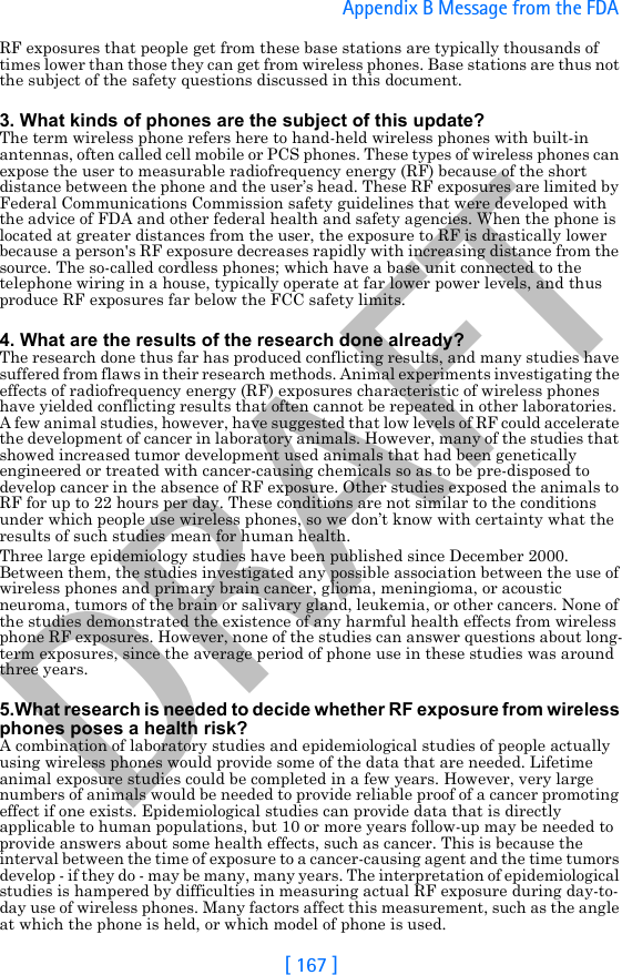 DRAFT[ 167 ]Appendix B Message from the FDA RF exposures that people get from these base stations are typically thousands of times lower than those they can get from wireless phones. Base stations are thus not the subject of the safety questions discussed in this document.3. What kinds of phones are the subject of this update?The term wireless phone refers here to hand-held wireless phones with built-in antennas, often called cell mobile or PCS phones. These types of wireless phones can expose the user to measurable radiofrequency energy (RF) because of the short distance between the phone and the user’s head. These RF exposures are limited by Federal Communications Commission safety guidelines that were developed with the advice of FDA and other federal health and safety agencies. When the phone is located at greater distances from the user, the exposure to RF is drastically lower because a person&apos;s RF exposure decreases rapidly with increasing distance from the source. The so-called cordless phones; which have a base unit connected to the telephone wiring in a house, typically operate at far lower power levels, and thus produce RF exposures far below the FCC safety limits.4. What are the results of the research done already?The research done thus far has produced conflicting results, and many studies have suffered from flaws in their research methods. Animal experiments investigating the effects of radiofrequency energy (RF) exposures characteristic of wireless phones have yielded conflicting results that often cannot be repeated in other laboratories. A few animal studies, however, have suggested that low levels of RF could accelerate the development of cancer in laboratory animals. However, many of the studies that showed increased tumor development used animals that had been genetically engineered or treated with cancer-causing chemicals so as to be pre-disposed to develop cancer in the absence of RF exposure. Other studies exposed the animals to RF for up to 22 hours per day. These conditions are not similar to the conditions under which people use wireless phones, so we don’t know with certainty what the results of such studies mean for human health.Three large epidemiology studies have been published since December 2000. Between them, the studies investigated any possible association between the use of wireless phones and primary brain cancer, glioma, meningioma, or acoustic neuroma, tumors of the brain or salivary gland, leukemia, or other cancers. None of the studies demonstrated the existence of any harmful health effects from wireless phone RF exposures. However, none of the studies can answer questions about long-term exposures, since the average period of phone use in these studies was around three years.5.What research is needed to decide whether RF exposure from wireless phones poses a health risk?A combination of laboratory studies and epidemiological studies of people actually using wireless phones would provide some of the data that are needed. Lifetime animal exposure studies could be completed in a few years. However, very large numbers of animals would be needed to provide reliable proof of a cancer promoting effect if one exists. Epidemiological studies can provide data that is directly applicable to human populations, but 10 or more years follow-up may be needed to provide answers about some health effects, such as cancer. This is because the interval between the time of exposure to a cancer-causing agent and the time tumors develop - if they do - may be many, many years. The interpretation of epidemiological studies is hampered by difficulties in measuring actual RF exposure during day-to-day use of wireless phones. Many factors affect this measurement, such as the angle at which the phone is held, or which model of phone is used.