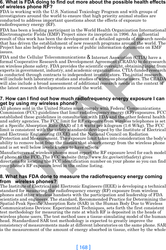 DRAFT[ 168 ]6. What is FDA doing to find out more about the possible health effects of wireless phone RF?FDA is working with the U.S. National Toxicology Program and with groups of investigators around the world to ensure that high priority animal studies are conducted to address important questions about the effects of exposure to radiofrequency energy (RF).FDA has been a leading participant in the World Health Organization International Electromagnetic Fields (EMF) Project since its inception in 1996. An influential result of this work has been the development of a detailed agenda of research needs that has driven the establishment of new research programs around the world. The Project has also helped develop a series of public information documents on EMF issues.FDA and the Cellular Telecommunications &amp; Internet Association (CTIA) have a formal Cooperative Research and Development Agreement (CRADA) to do research on wireless phone safety. FDA provides the scientific oversight, obtaining input from experts in government, industry, and academic organizations. CTIA-funded research is conducted through contracts to independent investigators. The initial research will include both laboratory studies and studies of wireless phone users. The CRADA will also include a broad assessment of additional research needs in the context of the latest research developments around the world.7. How can I find out how much radiofrequency energy exposure I can get by using my wireless phone?All phones sold in the United States must comply with Federal Communications Commission (FCC) guidelines that limit radiofrequency energy (RF) exposures. FCC established these guidelines in consultation with FDA and the other federal health and safety agencies. The FCC limit for RF exposure from wireless telephones is set at a Specific Absorption Rate (SAR) of 1.6 watts per kilogram (1.6 W/kg). The FCC limit is consistent with the safety standards developed by the Institute of Electrical and Electronic Engineering (IEEE) and the National Council on Radiation Protection and Measurement. The exposure limit takes into consideration the body’s ability to remove heat from the tissues that absorb energy from the wireless phone and is set well below levels known to have effects.Manufacturers of wireless phones must report the RF exposure level for each model of phone to the FCC. The FCC website (http://www.fcc.gov/oet/rfsafety) gives directions for locating the FCC identification number on your phone so you can find your phone’s RF exposure level in the online listing.8. What has FDA done to measure the radiofrequency energy coming from   wireless phones?The Institute of Electrical and Electronic Engineers (IEEE) is developing a technical standard for measuring the radiofrequency energy (RF) exposure from wireless phones and other wireless handsets with the participation and leadership of FDA scientists and engineers. The standard, Recommended Practice for Determining the Spatial-Peak Specific Absorption Rate (SAR) in the Human Body Due to Wireless Communications Devices: Experimental Techniques, sets forth the first consistent test methodology for measuring the rate at which RF is deposited in the heads of wireless phone users. The test method uses a tissue-simulating model of the human head. Standardized SAR test methodology is expected to greatly improve the consistency of measurements made at different laboratories on the same phone. SAR is the measurement of the amount of energy absorbed in tissue, either by the whole 