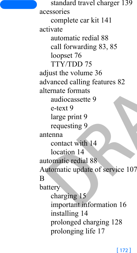 DRAFT[ 172 ]standard travel charger 139acessoriescomplete car kit 141activateautomatic redial 88call forwarding 83, 85loopset 76TTY/TDD 75adjust the volume 36advanced calling features 82alternate formatsaudiocassette 9e-text 9large print 9requesting 9antennacontact with 14location 14automatic redial 88Automatic update of service 107Bbatterycharging 15important information 16installing 14prolonged charging 128prolonging life 17