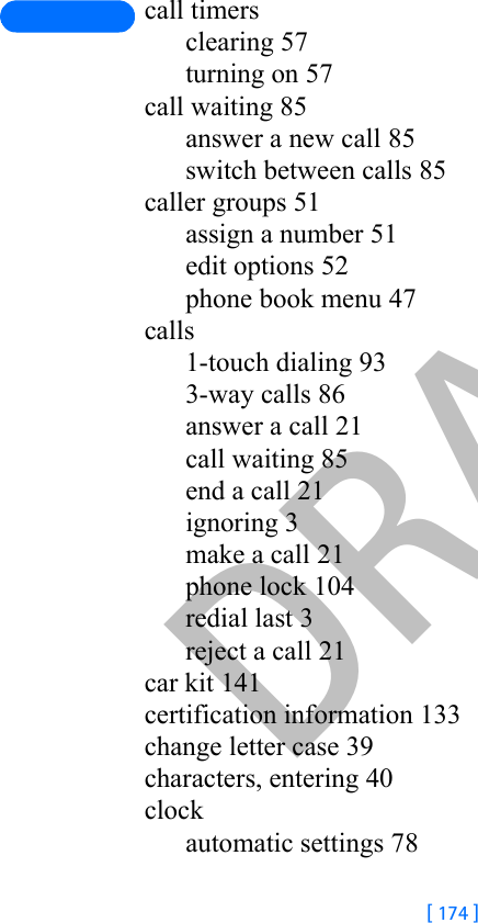 DRAFT[ 174 ]call timersclearing 57turning on 57call waiting 85answer a new call 85switch between calls 85caller groups 51assign a number 51edit options 52phone book menu 47calls1-touch dialing 933-way calls 86answer a call 21call waiting 85end a call 21ignoring 3make a call 21phone lock 104redial last 3reject a call 21car kit 141certification information 133change letter case 39characters, entering 40clockautomatic settings 78