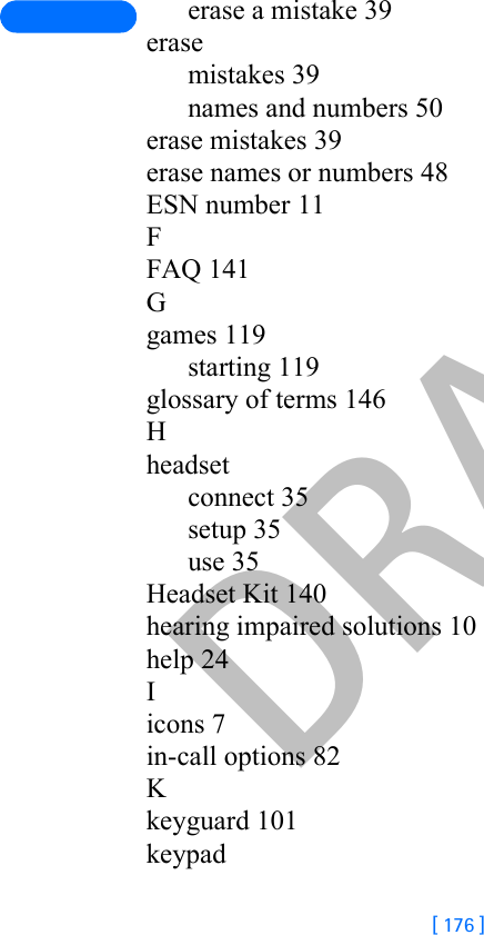 DRAFT[ 176 ]erase a mistake 39erasemistakes 39names and numbers 50erase mistakes 39erase names or numbers 48ESN number 11FFAQ 141Ggames 119starting 119glossary of terms 146Hheadsetconnect 35setup 35use 35Headset Kit 140hearing impaired solutions 10help 24Iicons 7in-call options 82Kkeyguard 101keypad