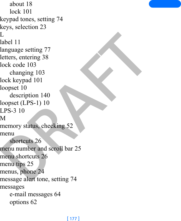 DRAFT[ 177 ]about 18lock 101keypad tones, setting 74keys, selection 23Llabel 11language setting 77letters, entering 38lock code 103changing 103lock keypad 101loopset 10description 140loopset (LPS-1) 10LPS-3 10Mmemory status, checking 52menushortcuts 26menu number and scroll bar 25menu shortcuts 26menu tips 25menus, phone 24message alert tone, setting 74messagese-mail messages 64options 62