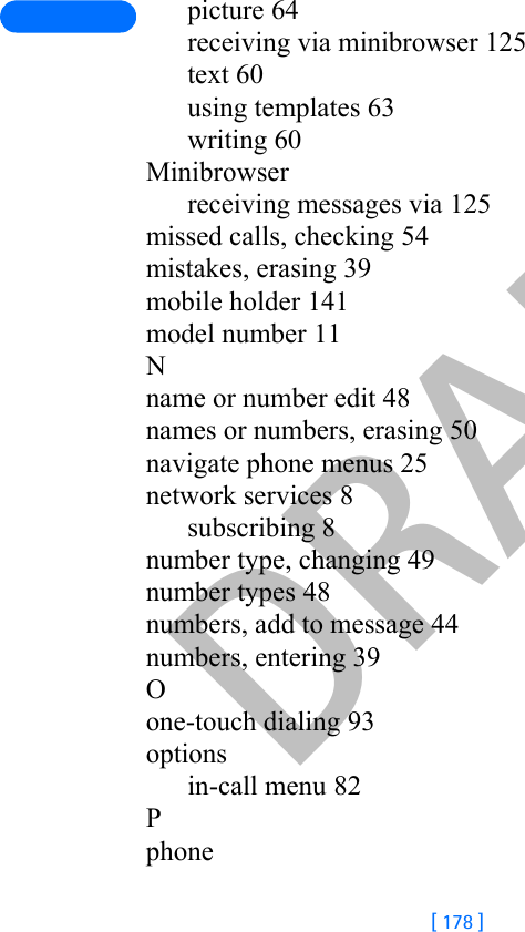 DRAFT[ 178 ]picture 64receiving via minibrowser 125text 60using templates 63writing 60Minibrowserreceiving messages via 125missed calls, checking 54mistakes, erasing 39mobile holder 141model number 11Nname or number edit 48names or numbers, erasing 50navigate phone menus 25network services 8subscribing 8number type, changing 49number types 48numbers, add to message 44numbers, entering 39Oone-touch dialing 93optionsin-call menu 82Pphone