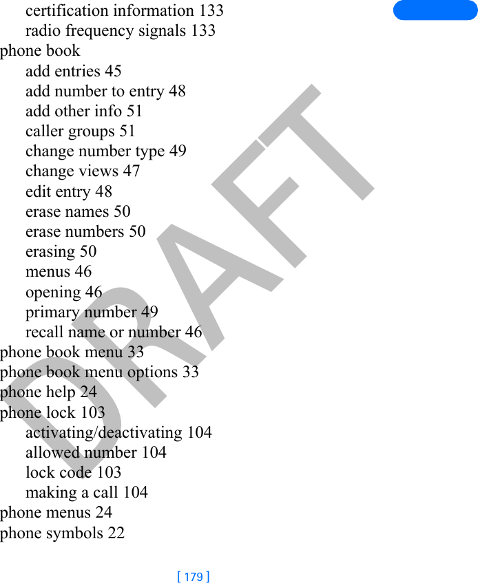 DRAFT[ 179 ]certification information 133radio frequency signals 133phone bookadd entries 45add number to entry 48add other info 51caller groups 51change number type 49change views 47edit entry 48erase names 50erase numbers 50erasing 50menus 46opening 46primary number 49recall name or number 46phone book menu 33phone book menu options 33phone help 24phone lock 103activating/deactivating 104allowed number 104lock code 103making a call 104phone menus 24phone symbols 22