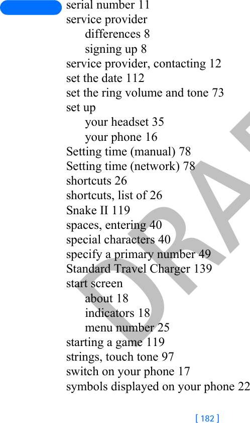 DRAFT[ 182 ]serial number 11service providerdifferences 8signing up 8service provider, contacting 12set the date 112set the ring volume and tone 73set upyour headset 35your phone 16Setting time (manual) 78Setting time (network) 78shortcuts 26shortcuts, list of 26Snake II 119spaces, entering 40special characters 40specify a primary number 49Standard Travel Charger 139start screenabout 18indicators 18menu number 25starting a game 119strings, touch tone 97switch on your phone 17symbols displayed on your phone 22