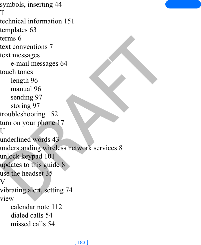 DRAFT[ 183 ]symbols, inserting 44Ttechnical information 151templates 63terms 6text conventions 7text messagese-mail messages 64touch toneslength 96manual 96sending 97storing 97troubleshooting 152turn on your phone 17Uunderlined words 43understanding wireless network services 8unlock keypad 101updates to this guide 8use the headset 35Vvibrating alert, setting 74viewcalendar note 112dialed calls 54missed calls 54