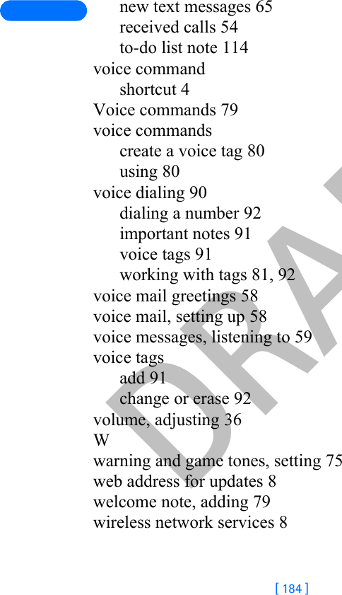 DRAFT[ 184 ]new text messages 65received calls 54to-do list note 114voice commandshortcut 4Voice commands 79voice commandscreate a voice tag 80using 80voice dialing 90dialing a number 92important notes 91voice tags 91working with tags 81, 92voice mail greetings 58voice mail, setting up 58voice messages, listening to 59voice tagsadd 91change or erase 92volume, adjusting 36Wwarning and game tones, setting 75web address for updates 8welcome note, adding 79wireless network services 8