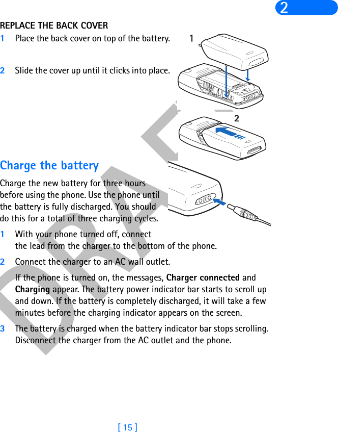 DRAFT[ 15 ]2REPLACE THE BACK COVER1Place the back cover on top of the battery.2Slide the cover up until it clicks into place.Charge the batteryCharge the new battery for three hours before using the phone. Use the phone until the battery is fully discharged. You should do this for a total of three charging cycles. 1With your phone turned off, connect the lead from the charger to the bottom of the phone.2Connect the charger to an AC wall outlet. If the phone is turned on, the messages, Charger connected and Charging appear. The battery power indicator bar starts to scroll up and down. If the battery is completely discharged, it will take a few minutes before the charging indicator appears on the screen.3The battery is charged when the battery indicator bar stops scrolling. Disconnect the charger from the AC outlet and the phone.
