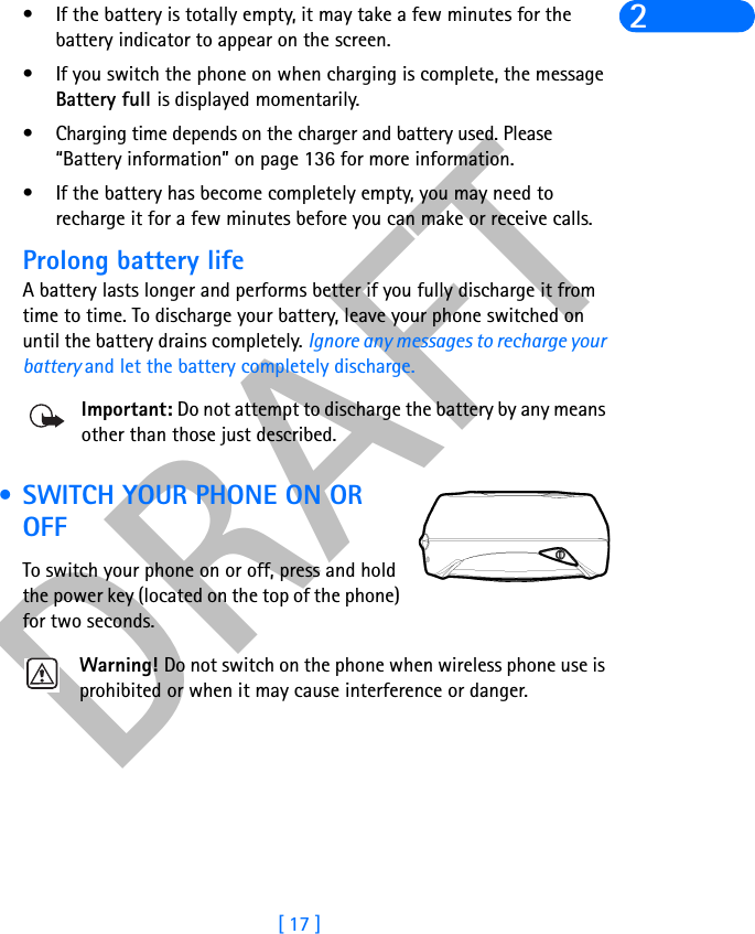 DRAFT[ 17 ]2• If the battery is totally empty, it may take a few minutes for the battery indicator to appear on the screen.• If you switch the phone on when charging is complete, the message Battery full is displayed momentarily. • Charging time depends on the charger and battery used. Please “Battery information” on page 136 for more information.• If the battery has become completely empty, you may need to recharge it for a few minutes before you can make or receive calls.Prolong battery lifeA battery lasts longer and performs better if you fully discharge it from time to time. To discharge your battery, leave your phone switched on until the battery drains completely. Ignore any messages to recharge your battery and let the battery completely discharge.Important: Do not attempt to discharge the battery by any means other than those just described. • SWITCH YOUR PHONE ON OR OFFTo switch your phone on or off, press and hold the power key (located on the top of the phone) for two seconds.Warning! Do not switch on the phone when wireless phone use is prohibited or when it may cause interference or danger.