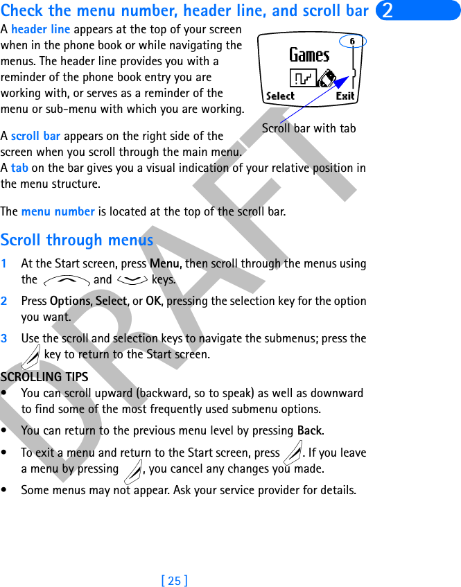 DRAFT[ 25 ]2Check the menu number, header line, and scroll barA header line appears at the top of your screen when in the phone book or while navigating the menus. The header line provides you with a reminder of the phone book entry you are working with, or serves as a reminder of the menu or sub-menu with which you are working.A scroll bar appears on the right side of the screen when you scroll through the main menu. A tab on the bar gives you a visual indication of your relative position in the menu structure.The menu number is located at the top of the scroll bar. Scroll through menus1At the Start screen, press Menu, then scroll through the menus using the   and   keys.2Press Options, Select, or OK, pressing the selection key for the option you want.3Use the scroll and selection keys to navigate the submenus; press the  key to return to the Start screen.SCROLLING TIPS• You can scroll upward (backward, so to speak) as well as downward to find some of the most frequently used submenu options.• You can return to the previous menu level by pressing Back. • To exit a menu and return to the Start screen, press  . If you leave a menu by pressing  , you cancel any changes you made.• Some menus may not appear. Ask your service provider for details.Scroll bar with tab