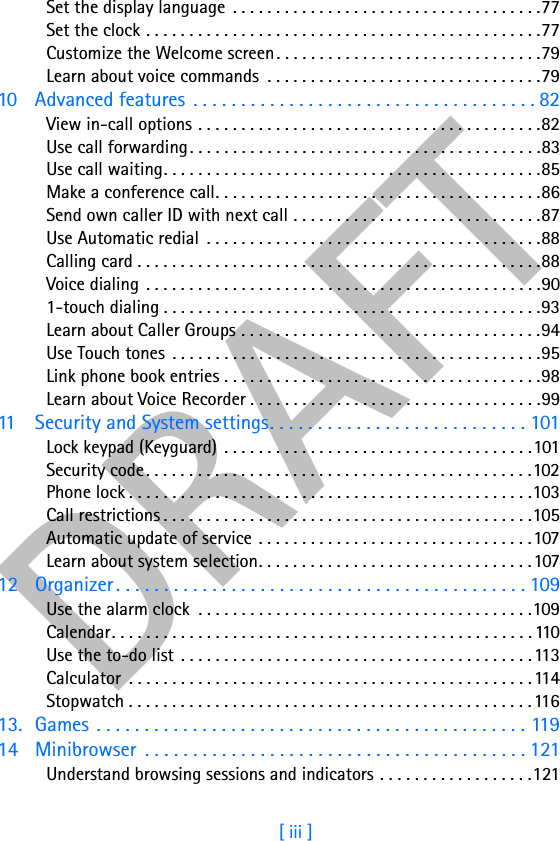 DRAFT[ iii ]Set the display language  . . . . . . . . . . . . . . . . . . . . . . . . . . . . . . . . . . . .77Set the clock . . . . . . . . . . . . . . . . . . . . . . . . . . . . . . . . . . . . . . . . . . . . . .77Customize the Welcome screen. . . . . . . . . . . . . . . . . . . . . . . . . . . . . . .79Learn about voice commands  . . . . . . . . . . . . . . . . . . . . . . . . . . . . . . . .7910 Advanced features  . . . . . . . . . . . . . . . . . . . . . . . . . . . . . . . . . . . . 82View in-call options . . . . . . . . . . . . . . . . . . . . . . . . . . . . . . . . . . . . . . . .82Use call forwarding. . . . . . . . . . . . . . . . . . . . . . . . . . . . . . . . . . . . . . . . .83Use call waiting. . . . . . . . . . . . . . . . . . . . . . . . . . . . . . . . . . . . . . . . . . . .85Make a conference call. . . . . . . . . . . . . . . . . . . . . . . . . . . . . . . . . . . . . .86Send own caller ID with next call . . . . . . . . . . . . . . . . . . . . . . . . . . . . .87Use Automatic redial  . . . . . . . . . . . . . . . . . . . . . . . . . . . . . . . . . . . . . . .88Calling card . . . . . . . . . . . . . . . . . . . . . . . . . . . . . . . . . . . . . . . . . . . . . . .88Voice dialing  . . . . . . . . . . . . . . . . . . . . . . . . . . . . . . . . . . . . . . . . . . . . . .901-touch dialing . . . . . . . . . . . . . . . . . . . . . . . . . . . . . . . . . . . . . . . . . . . .93Learn about Caller Groups . . . . . . . . . . . . . . . . . . . . . . . . . . . . . . . . . . .94Use Touch tones  . . . . . . . . . . . . . . . . . . . . . . . . . . . . . . . . . . . . . . . . . . .95Link phone book entries . . . . . . . . . . . . . . . . . . . . . . . . . . . . . . . . . . . . .98Learn about Voice Recorder . . . . . . . . . . . . . . . . . . . . . . . . . . . . . . . . . .9911 Security and System settings. . . . . . . . . . . . . . . . . . . . . . . . . . . 101Lock keypad (Keyguard)  . . . . . . . . . . . . . . . . . . . . . . . . . . . . . . . . . . . .101Security code. . . . . . . . . . . . . . . . . . . . . . . . . . . . . . . . . . . . . . . . . . . . .102Phone lock . . . . . . . . . . . . . . . . . . . . . . . . . . . . . . . . . . . . . . . . . . . . . . .103Call restrictions . . . . . . . . . . . . . . . . . . . . . . . . . . . . . . . . . . . . . . . . . . .105Automatic update of service  . . . . . . . . . . . . . . . . . . . . . . . . . . . . . . . .107Learn about system selection. . . . . . . . . . . . . . . . . . . . . . . . . . . . . . . .10712 Organizer . . . . . . . . . . . . . . . . . . . . . . . . . . . . . . . . . . . . . . . . . . . 109Use the alarm clock  . . . . . . . . . . . . . . . . . . . . . . . . . . . . . . . . . . . . . . .109Calendar. . . . . . . . . . . . . . . . . . . . . . . . . . . . . . . . . . . . . . . . . . . . . . . . . 110Use the to-do list  . . . . . . . . . . . . . . . . . . . . . . . . . . . . . . . . . . . . . . . . . 113Calculator  . . . . . . . . . . . . . . . . . . . . . . . . . . . . . . . . . . . . . . . . . . . . . . . 114Stopwatch . . . . . . . . . . . . . . . . . . . . . . . . . . . . . . . . . . . . . . . . . . . . . . . 11613. Games . . . . . . . . . . . . . . . . . . . . . . . . . . . . . . . . . . . . . . . . . . . . . 11914 Minibrowser  . . . . . . . . . . . . . . . . . . . . . . . . . . . . . . . . . . . . . . . . 121Understand browsing sessions and indicators . . . . . . . . . . . . . . . . . .121