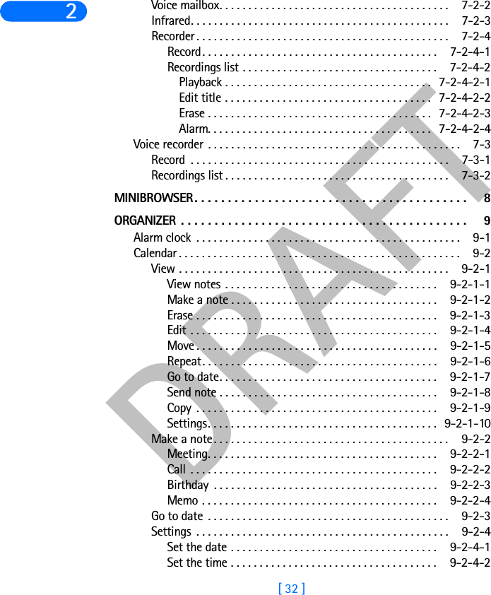 DRAFT[ 32 ]2Voice mailbox. . . . . . . . . . . . . . . . . . . . . . . . . . . . . . . . . . . . . . . .  7-2-2Infrared. . . . . . . . . . . . . . . . . . . . . . . . . . . . . . . . . . . . . . . . . . . . .  7-2-3Recorder . . . . . . . . . . . . . . . . . . . . . . . . . . . . . . . . . . . . . . . . . . . .  7-2-4Record. . . . . . . . . . . . . . . . . . . . . . . . . . . . . . . . . . . . . . . . . 7-2-4-1Recordings list . . . . . . . . . . . . . . . . . . . . . . . . . . . . . . . . . . 7-2-4-2Playback . . . . . . . . . . . . . . . . . . . . . . . . . . . . . . . . . . . . 7-2-4-2-1Edit title . . . . . . . . . . . . . . . . . . . . . . . . . . . . . . . . . . . . 7-2-4-2-2Erase . . . . . . . . . . . . . . . . . . . . . . . . . . . . . . . . . . . . . . . 7-2-4-2-3Alarm. . . . . . . . . . . . . . . . . . . . . . . . . . . . . . . . . . . . . . . 7-2-4-2-4Voice recorder . . . . . . . . . . . . . . . . . . . . . . . . . . . . . . . . . . . . . . . . . . . .  7-3Record  . . . . . . . . . . . . . . . . . . . . . . . . . . . . . . . . . . . . . . . . . . . . .  7-3-1Recordings list . . . . . . . . . . . . . . . . . . . . . . . . . . . . . . . . . . . . . . .  7-3-2MINIBROWSER. . . . . . . . . . . . . . . . . . . . . . . . . . . . . . . . . . . . . . . . .  8ORGANIZER  . . . . . . . . . . . . . . . . . . . . . . . . . . . . . . . . . . . . . . . . . . .  9Alarm clock  . . . . . . . . . . . . . . . . . . . . . . . . . . . . . . . . . . . . . . . . . . . . . .  9-1Calendar . . . . . . . . . . . . . . . . . . . . . . . . . . . . . . . . . . . . . . . . . . . . . . . . .  9-2View . . . . . . . . . . . . . . . . . . . . . . . . . . . . . . . . . . . . . . . . . . . . . . .  9-2-1View notes . . . . . . . . . . . . . . . . . . . . . . . . . . . . . . . . . . . . . 9-2-1-1Make a note . . . . . . . . . . . . . . . . . . . . . . . . . . . . . . . . . . . . 9-2-1-2Erase . . . . . . . . . . . . . . . . . . . . . . . . . . . . . . . . . . . . . . . . . . 9-2-1-3Edit . . . . . . . . . . . . . . . . . . . . . . . . . . . . . . . . . . . . . . . . . . . 9-2-1-4Move . . . . . . . . . . . . . . . . . . . . . . . . . . . . . . . . . . . . . . . . . . 9-2-1-5Repeat. . . . . . . . . . . . . . . . . . . . . . . . . . . . . . . . . . . . . . . . . 9-2-1-6Go to date. . . . . . . . . . . . . . . . . . . . . . . . . . . . . . . . . . . . . . 9-2-1-7Send note . . . . . . . . . . . . . . . . . . . . . . . . . . . . . . . . . . . . . . 9-2-1-8Copy  . . . . . . . . . . . . . . . . . . . . . . . . . . . . . . . . . . . . . . . . . . 9-2-1-9Settings. . . . . . . . . . . . . . . . . . . . . . . . . . . . . . . . . . . . . . . . 9-2-1-10Make a note. . . . . . . . . . . . . . . . . . . . . . . . . . . . . . . . . . . . . . . . .  9-2-2Meeting. . . . . . . . . . . . . . . . . . . . . . . . . . . . . . . . . . . . . . . . 9-2-2-1Call . . . . . . . . . . . . . . . . . . . . . . . . . . . . . . . . . . . . . . . . . . . 9-2-2-2Birthday  . . . . . . . . . . . . . . . . . . . . . . . . . . . . . . . . . . . . . . . 9-2-2-3Memo . . . . . . . . . . . . . . . . . . . . . . . . . . . . . . . . . . . . . . . . . 9-2-2-4Go to date . . . . . . . . . . . . . . . . . . . . . . . . . . . . . . . . . . . . . . . . . .  9-2-3Settings  . . . . . . . . . . . . . . . . . . . . . . . . . . . . . . . . . . . . . . . . . . . .  9-2-4Set the date . . . . . . . . . . . . . . . . . . . . . . . . . . . . . . . . . . . . 9-2-4-1Set the time . . . . . . . . . . . . . . . . . . . . . . . . . . . . . . . . . . . . 9-2-4-2