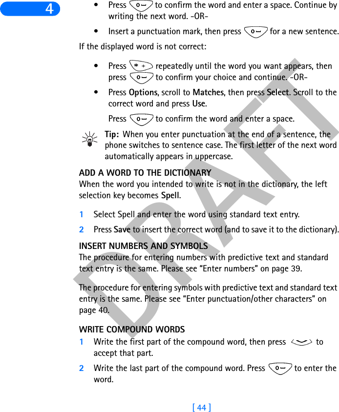 DRAFT[ 44 ]4• Press   to confirm the word and enter a space. Continue by writing the next word. -OR-• Insert a punctuation mark, then press   for a new sentence.If the displayed word is not correct:• Press   repeatedly until the word you want appears, then press   to confirm your choice and continue. -OR-•Press Options, scroll to Matches, then press Select. Scroll to the correct word and press Use. Press   to confirm the word and enter a space.Tip: When you enter punctuation at the end of a sentence, the phone switches to sentence case. The first letter of the next word automatically appears in uppercase.ADD A WORD TO THE DICTIONARYWhen the word you intended to write is not in the dictionary, the left selection key becomes Spell.1Select Spell and enter the word using standard text entry.2Press Save to insert the correct word (and to save it to the dictionary).INSERT NUMBERS AND SYMBOLSThe procedure for entering numbers with predictive text and standard text entry is the same. Please see “Enter numbers” on page 39.The procedure for entering symbols with predictive text and standard text entry is the same. Please see “Enter punctuation/other characters” on page 40.WRITE COMPOUND WORDS1Write the first part of the compound word, then press   to accept that part. 2Write the last part of the compound word. Press   to enter the word.