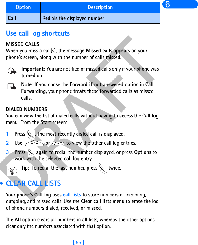 DRAFT[ 55 ]6Use call log shortcutsMISSED CALLSWhen you miss a call(s), the message Missed calls appears on your phone’s screen, along with the number of calls missed.Important: You are notified of missed calls only if your phone was turned on.Note: If you chose the Forward if not answered option in CallForwarding, your phone treats these forwarded calls as missed calls. DIALED NUMBERSYou can view the list of dialed calls without having to access the Call log menu. From the Start screen:1Press  . The most recently dialed call is displayed.2Use   or   to view the other call log entries.3Press   again to redial the number displayed, or press Options to work with the selected call log entry.Tip: To redial the last number, press   twice. • CLEAR CALL LISTSYour phone’s Call log uses call lists to store numbers of incoming, outgoing, and missed calls. Use the Clear call lists menu to erase the log of phone numbers dialed, received, or missed. The All option clears all numbers in all lists, whereas the other options clear only the numbers associated with that option. Call Redials the displayed numberOption Description