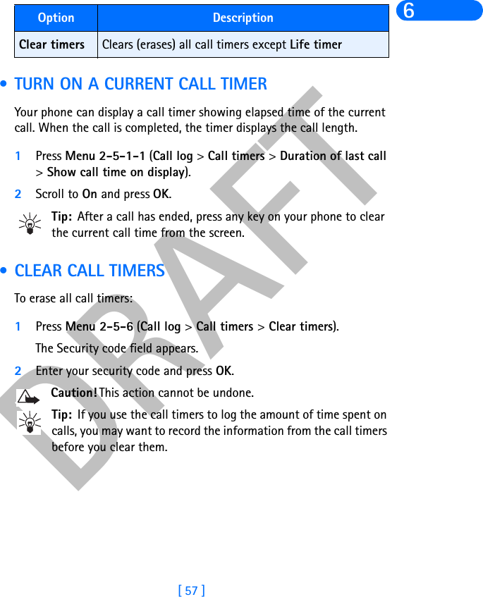 DRAFT[ 57 ]6 • TURN ON A CURRENT CALL TIMERYour phone can display a call timer showing elapsed time of the current call. When the call is completed, the timer displays the call length.1Press Menu 2-5-1-1 (Call log &gt;Call timers &gt;Duration of last call&gt;Show call time on display).2Scroll to On and press OK. Tip: After a call has ended, press any key on your phone to clear the current call time from the screen. • CLEAR CALL TIMERSTo erase all call timers:1Press Menu 2-5-6 (Call log &gt;Call timers &gt;Clear timers). The Security code field appears.2Enter your security code and press OK.Caution! This action cannot be undone. Tip: If you use the call timers to log the amount of time spent on calls, you may want to record the information from the call timers before you clear them.Clear timers Clears (erases) all call timers except Life timerOption Description