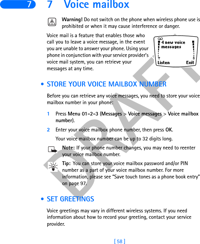 DRAFT[ 58 ]77 Voice mailboxWarning! Do not switch on the phone when wireless phone use is prohibited or when it may cause interference or danger.Voice mail is a feature that enables those who call you to leave a voice message, in the event you are unable to answer your phone. Using your phone in conjunction with your service provider’s voice mail system, you can retrieve your messages at any time. • STORE YOUR VOICE MAILBOX NUMBERBefore you can retrieve any voice messages, you need to store your voice mailbox number in your phone:1Press Menu 01-2-3 (Messages &gt;Voice messages &gt;Voice mailboxnumber).2Enter your voice mailbox phone number, then press OK.Your voice mailbox number can be up to 32 digits long. Note: If your phone number changes, you may need to reenter your voice mailbox number.Tip: You can store your voice mailbox password and/or PIN number as a part of your voice mailbox number. For more information, please see “Save touch tones as a phone book entry” on page 97. • SET GREETINGS Voice greetings may vary in different wireless systems. If you need information about how to record your greeting, contact your service provider.