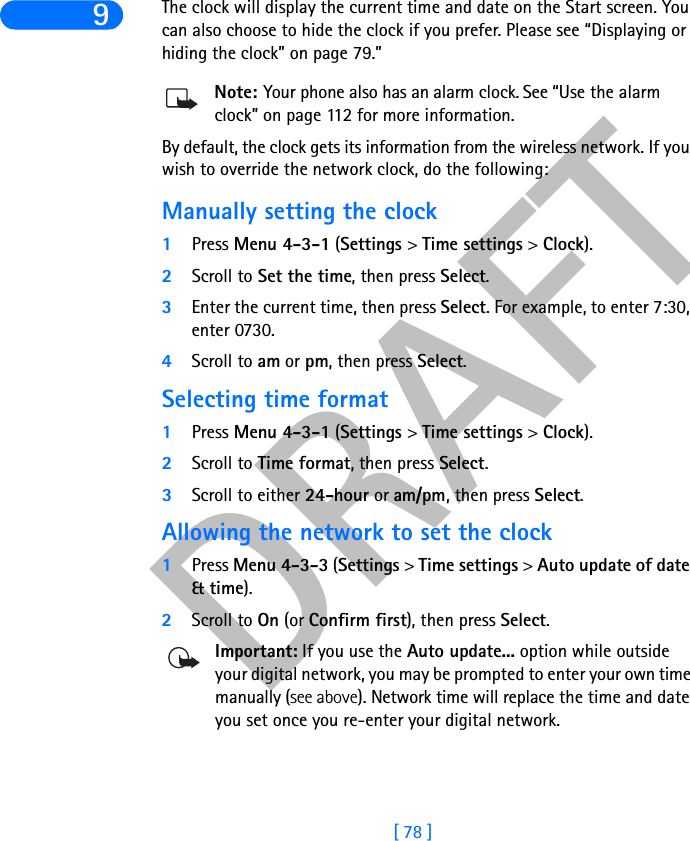 DRAFT[ 78 ]9The clock will display the current time and date on the Start screen. You can also choose to hide the clock if you prefer. Please see “Displaying or hiding the clock” on page 79.”Note: Your phone also has an alarm clock. See “Use the alarm clock” on page 112 for more information. By default, the clock gets its information from the wireless network. If you wish to override the network clock, do the following:Manually setting the clock1Press Menu 4-3-1 (Settings &gt; Time settings &gt; Clock).2Scroll to Set the time, then press Select.3Enter the current time, then press Select. For example, to enter 7:30, enter 0730.4Scroll to am or pm, then press Select.Selecting time format1Press Menu 4-3-1 (Settings &gt; Time settings &gt; Clock).2Scroll to Time format, then press Select.3Scroll to either 24-hour or am/pm, then press Select.Allowing the network to set the clock1Press Menu 4-3-3 (Settings &gt; Time settings &gt; Auto update of date&amp;time).2Scroll to On (or Confirm first), then press Select.Important: If you use the Auto update... option while outside your digital network, you may be prompted to enter your own time manually (see above). Network time will replace the time and date you set once you re-enter your digital network.