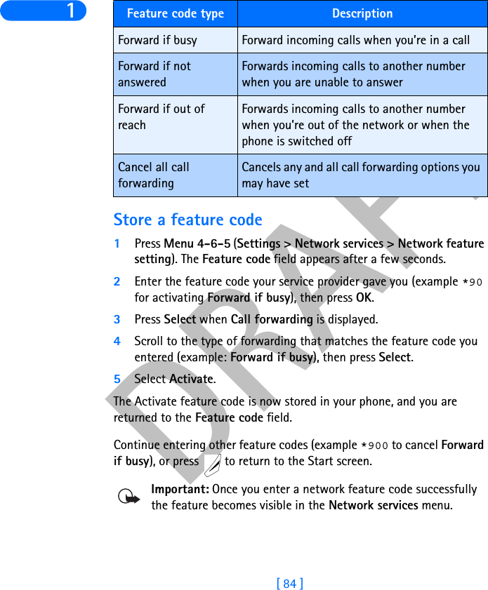 DRAFT[ 84 ]1Store a feature code1Press Menu 4-6-5 (Settings &gt; Network services &gt; Network featuresetting). The Feature code field appears after a few seconds.2Enter the feature code your service provider gave you (example *90 for activating Forward if busy), then press OK. 3Press Select when Call forwarding is displayed.4Scroll to the type of forwarding that matches the feature code you entered (example: Forward if busy), then press Select.5Select Activate.The Activate feature code is now stored in your phone, and you are returned to the Feature code field.Continue entering other feature codes (example *900 to cancel Forwardif busy), or press   to return to the Start screen.Important: Once you enter a network feature code successfully the feature becomes visible in the Network services menu. Forward if busy Forward incoming calls when you’re in a callForward if not answeredForwards incoming calls to another number when you are unable to answerForward if out of reachForwards incoming calls to another number when you’re out of the network or when the phone is switched offCancel all call forwardingCancels any and all call forwarding options you may have setFeature code type Description