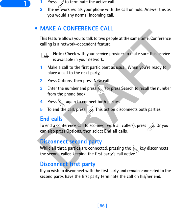 DRAFT[ 86 ]11Press   to terminate the active call.2The network redials your phone with the call on hold. Answer this as you would any normal incoming call. • MAKE A CONFERENCE CALLThis feature allows you to talk to two people at the same time. Conference calling is a network-dependent feature.Note: Check with your service provider to make sure this service is available in your network.1Make a call to the first participant as usual. When you’re ready to place a call to the next party, 2Press Options, then press New call. 3Enter the number and press   (or press Search to recall the number from the phone book).4Press   again to connect both parties.5To end the call, press  . This action disconnects both parties. End callsTo end a conference call (disconnect with all callers), press  . Or you can also press Options, then select End all calls.Disconnect second partyWhile all three parties are connected, pressing the   key disconnects the second caller, keeping the first party’s call active.Disconnect first partyIf you wish to disconnect with the first party and remain connected to the second party, have the first party terminate the call on his/her end.