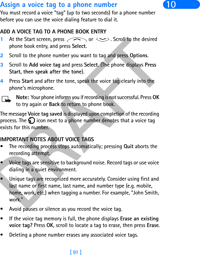 DRAFT[ 91 ]10Assign a voice tag to a phone numberYou must record a voice &quot;tag&quot; (up to two seconds) for a phone number before you can use the voice dialing feature to dial it.ADD A VOICE TAG TO A PHONE BOOK ENTRY1At the Start screen, press   or  . Scroll to the desired phone book entry, and press Select.2Scroll to the phone number you want to tag and press Options.3Scroll to Add voice tag and press Select. (The phone displays PressStart, then speak after the tone).4Press Start and after the tone, speak the voice tag clearly into the phone’s microphone.Note: Your phone informs you if recording is not successful. Press OK to try again or Back to return to phone book.The message Voice tag saved is displayed upon completion of the recording process. The   icon next to a phone number denotes that a voice tag exists for this number.IMPORTANT NOTES ABOUT VOICE TAGS• The recording process stops automatically; pressing Quit aborts the recording attempt.• Voice tags are sensitive to background noise. Record tags or use voice dialing in a quiet environment.• Unique tags are recognized more accurately. Consider using first and last name or first name, last name, and number type (e.g. mobile, home, work, etc.) when tagging a number. For example, &quot;John Smith, work.&quot;• Avoid pauses or silence as you record the voice tag.• If the voice tag memory is full, the phone displays Erase an existingvoice tag? Press OK, scroll to locate a tag to erase, then press Erase.• Deleting a phone number erases any associated voice tags.