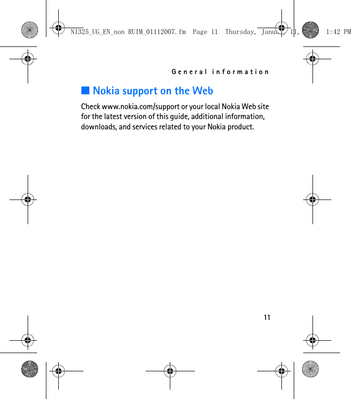 General information11■Nokia support on the WebCheck www.nokia.com/support or your local Nokia Web site for the latest version of this guide, additional information, downloads, and services related to your Nokia product.N1325_UG_EN_non RUIM_01112007.fm  Page 11  Thursday, January 11, 2007  1:42 PM